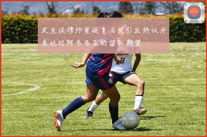 皮克谈穆帅重返皇马将引发热议并表达对阿韦洛亚的留队期望