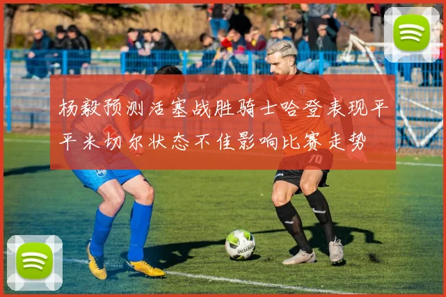 杨毅预测活塞战胜骑士哈登表现平平米切尔状态不佳影响比赛走势