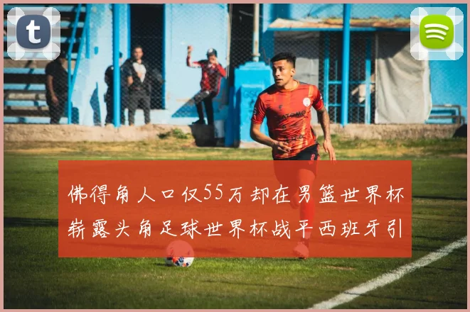 佛得角人口仅55万却在男篮世界杯崭露头角足球世界杯战平西班牙引发热议