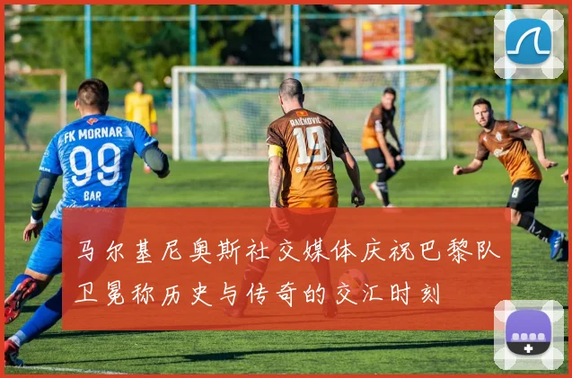 马尔基尼奥斯社交媒体庆祝巴黎队卫冕称历史与传奇的交汇时刻