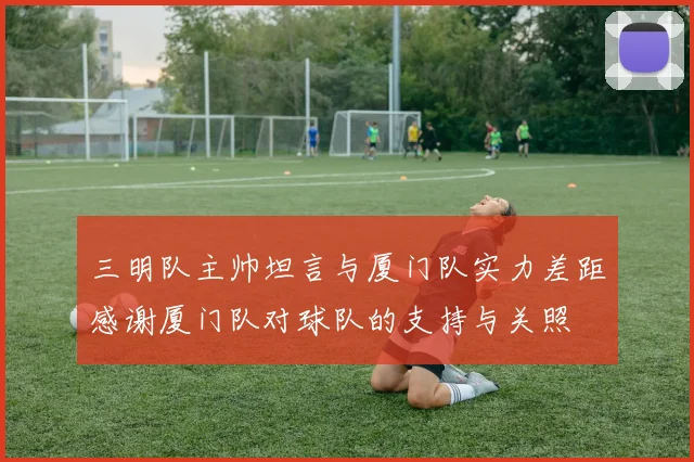 三明队主帅坦言与厦门队实力差距感谢厦门队对球队的支持与关照