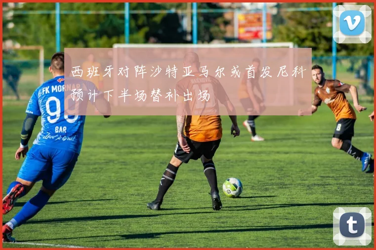 西班牙对阵沙特亚马尔或首发尼科预计下半场替补出场