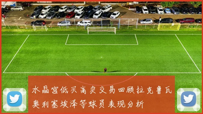 水晶宫低买高卖交易回顾拉克鲁瓦奥利塞埃泽等球员表现分析