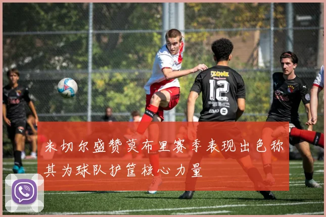 米切尔盛赞莫布里赛季表现出色称其为球队护筐核心力量