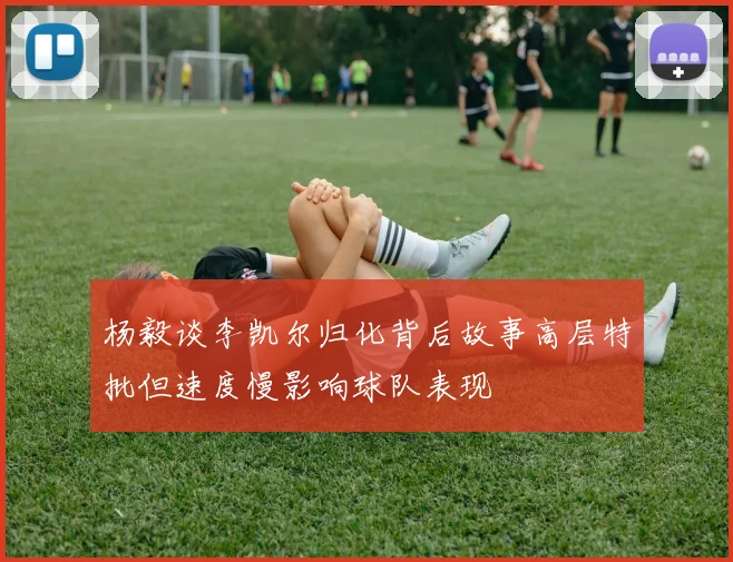 杨毅谈李凯尔归化背后故事高层特批但速度慢影响球队表现