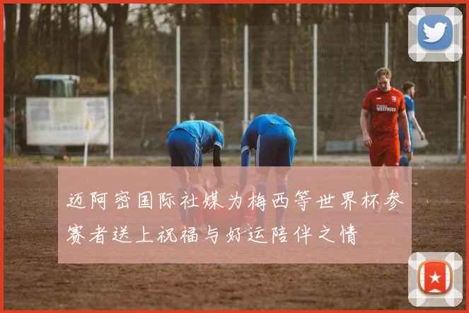 迈阿密国际社媒为梅西等世界杯参赛者送上祝福与好运陪伴之情