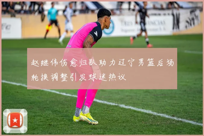 赵继伟伤愈归队助力辽宁男篮后场轮换调整引发球迷热议