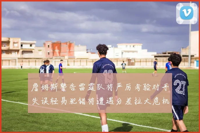 詹姆斯警告雷霆队将严厉考验对手失误轻易犯错将遭遇分差拉大危机