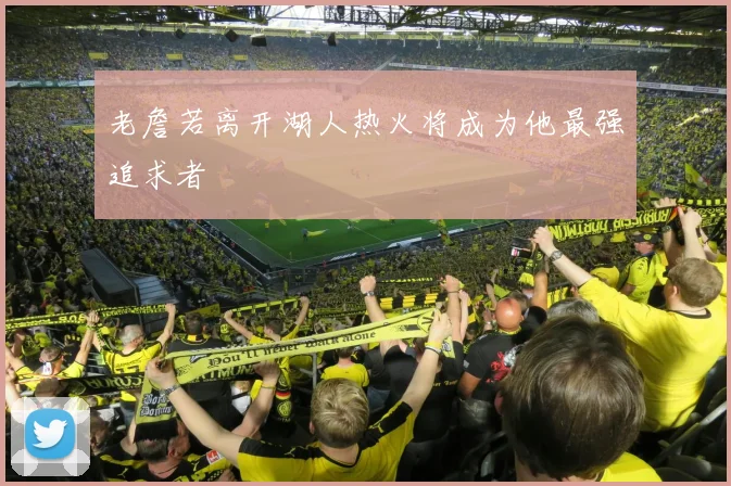 老詹若离开湖人热火将成为他最强追求者