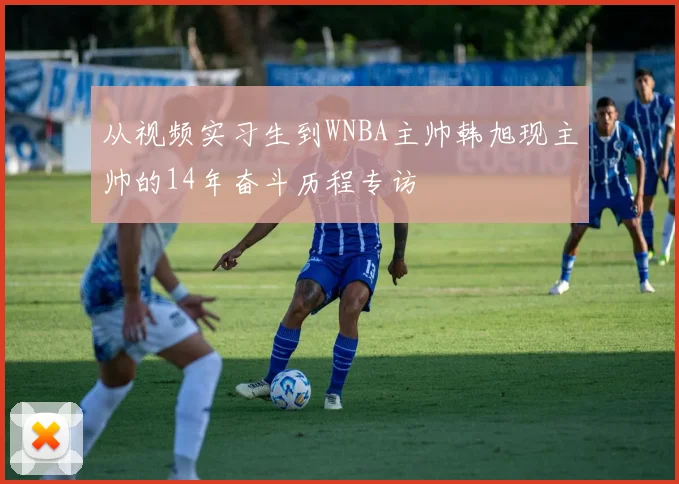 从视频实习生到WNBA主帅韩旭现主帅的14年奋斗历程专访