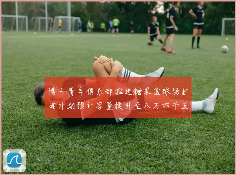 博卡青年俱乐部推进糖果盒球场扩建计划预计容量提升至八万四千五百人