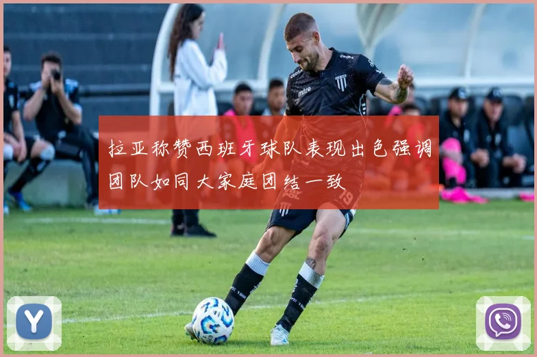 拉亚称赞西班牙球队表现出色强调团队如同大家庭团结一致