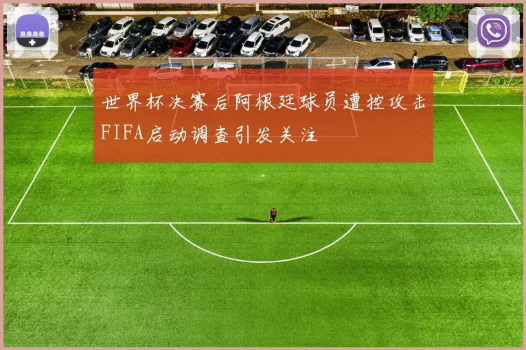 世界杯决赛后阿根廷球员遭控攻击FIFA启动调查引发关注