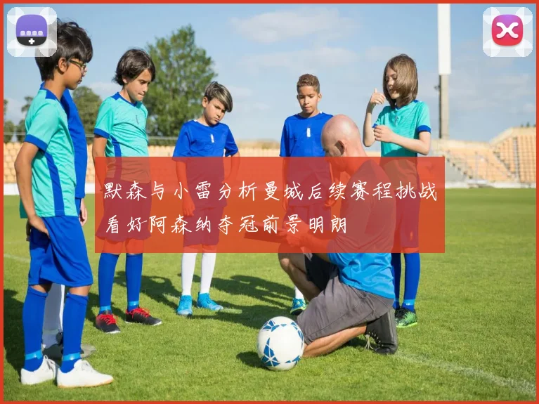 默森与小雷分析曼城后续赛程挑战看好阿森纳夺冠前景明朗