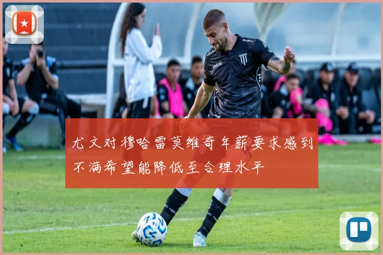 尤文对穆哈雷莫维奇年薪要求感到不满希望能降低至合理水平