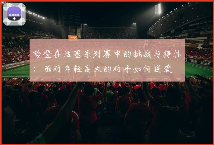哈登在活塞系列赛中的挑战与挣扎：面对年轻高大的对手如何逆袭