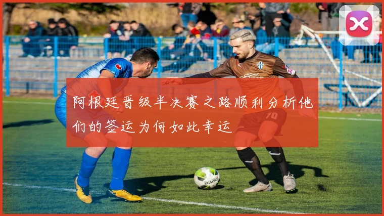 阿根廷晋级半决赛之路顺利分析他们的签运为何如此幸运