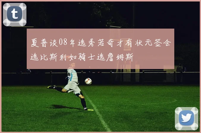 夏普谈08年选秀若奇才有状元签会选比斯利如骑士选詹姆斯
