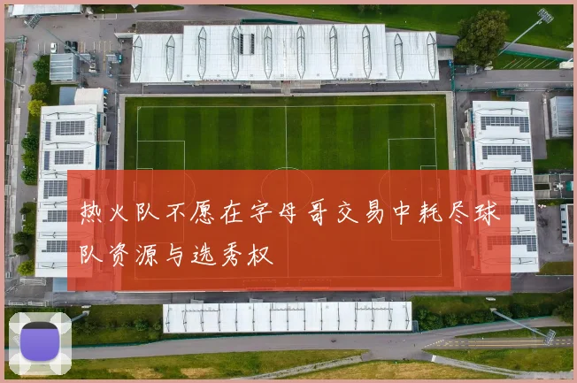 热火队不愿在字母哥交易中耗尽球队资源与选秀权