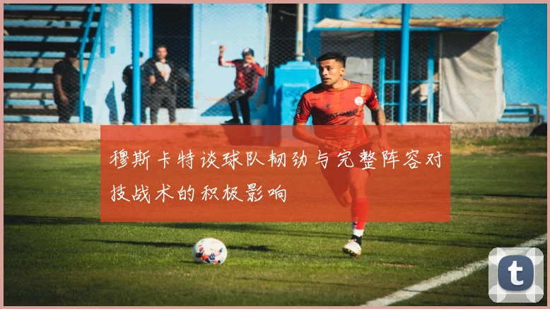 穆斯卡特谈球队韧劲与完整阵容对技战术的积极影响