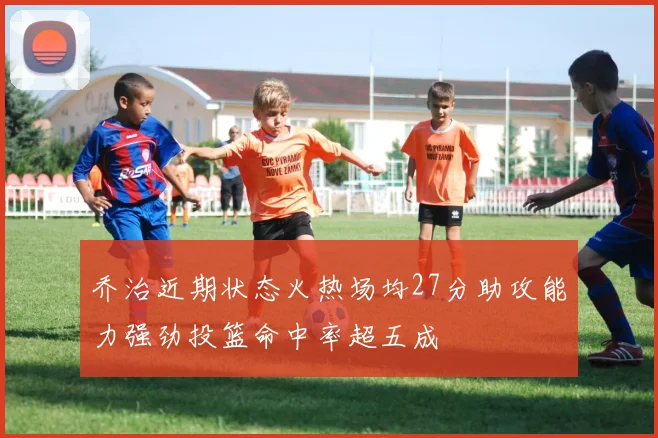 乔治近期状态火热场均27分助攻能力强劲投篮命中率超五成
