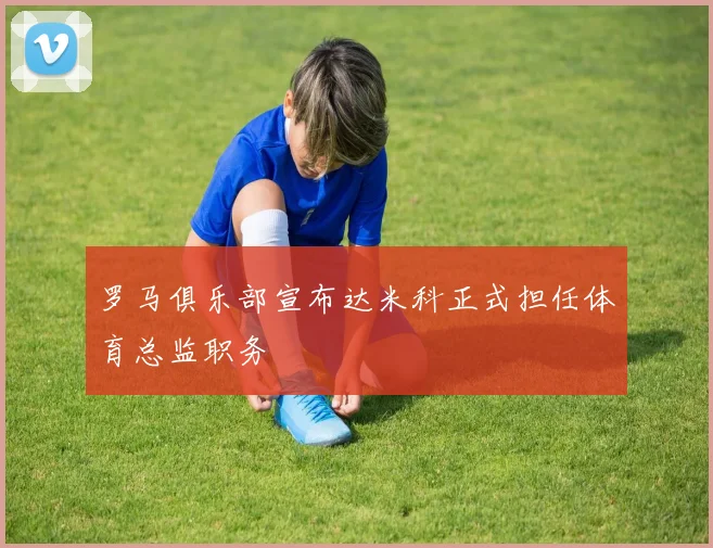 罗马俱乐部宣布达米科正式担任体育总监职务
