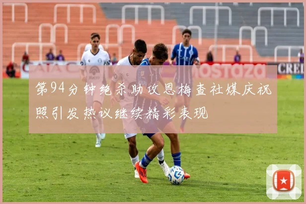 第94分钟绝杀助攻恩梅查社媒庆祝照引发热议继续精彩表现